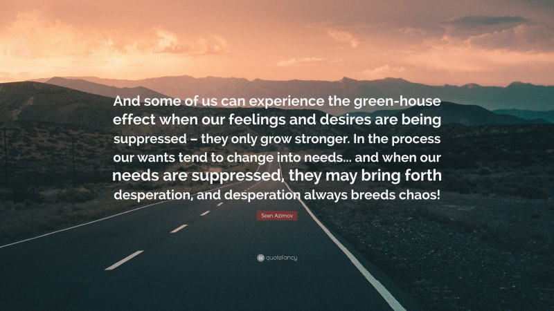 Sean Azimov Quote: “And some of us can experience the green-house effect when our feelings and desires are being suppressed – they only grow stronger. In the process our wants tend to change into needs... and when our needs are suppressed, they may bring forth desperation, and desperation always breeds chaos!”