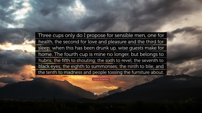 Edward Slingerland Quote: “Three cups only do I propose for sensible men, one for health, the second for love and pleasure and the third for sleep; when this has been drunk up, wise guests make for home. The fourth cup is mine no longer, but belongs to hubris; the fifth to shouting; the sixth to revel; the seventh to black eyes; the eighth to summonses; the ninth to bile; and the tenth to madness and people tossing the furniture about.”