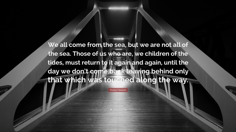 Frosty Hesson Quote: “We all come from the sea, but we are not all of the sea. Those of us who are, we children of the tides, must return to it again and again, until the day we don’t come back leaving behind only that which was touched along the way.”