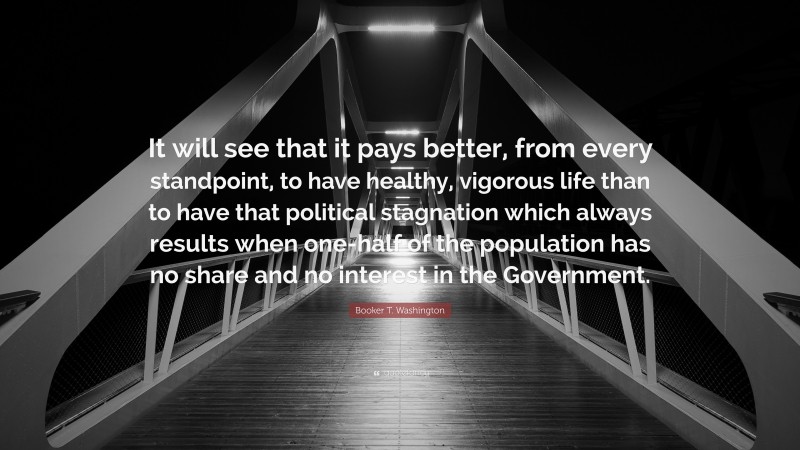 Booker T. Washington Quote: “It will see that it pays better, from every standpoint, to have healthy, vigorous life than to have that political stagnation which always results when one-half of the population has no share and no interest in the Government.”