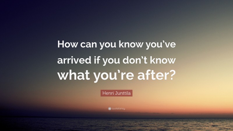 Henri Junttila Quote: “How can you know you’ve arrived if you don’t know what you’re after?”