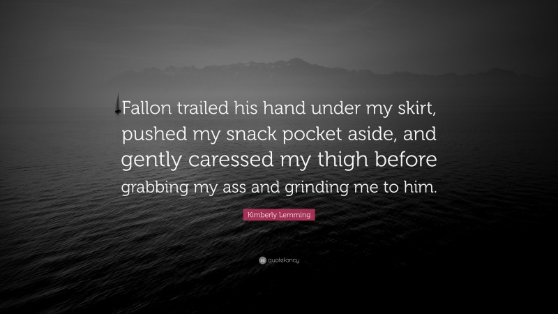 Kimberly Lemming Quote: “Fallon trailed his hand under my skirt, pushed my snack pocket aside, and gently caressed my thigh before grabbing my ass and grinding me to him.”