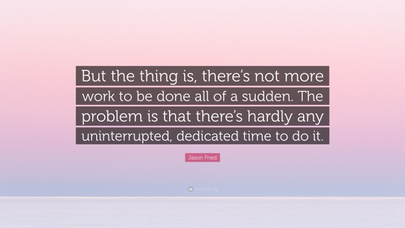 Jason Fried Quote: “But the thing is, there’s not more work to be done all of a sudden. The problem is that there’s hardly any uninterrupted, dedicated time to do it.”