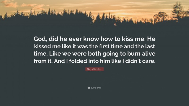 Alwyn Hamilton Quote: “God, did he ever know how to kiss me. He kissed me like it was the first time and the last time. Like we were both going to burn alive from it. And I folded into him like I didn’t care.”