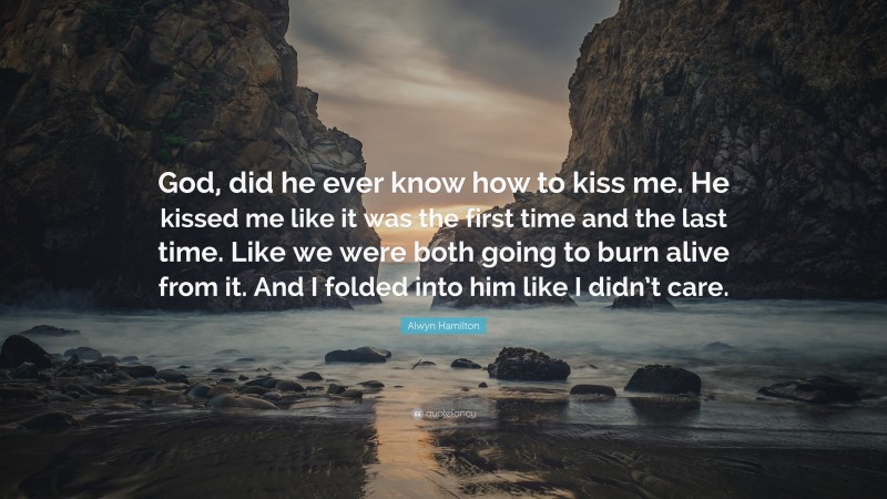 Alwyn Hamilton Quote: “God, did he ever know how to kiss me. He kissed me like it was the first time and the last time. Like we were both going to burn alive from it. And I folded into him like I didn’t care.”