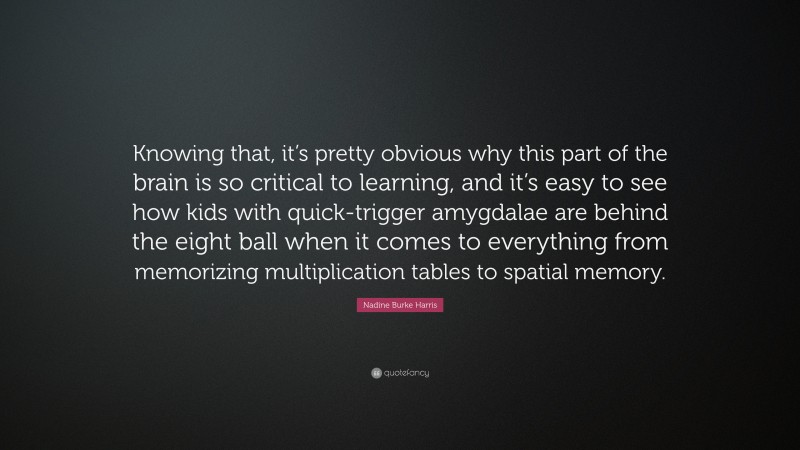 Nadine Burke Harris Quote: “Knowing that, it’s pretty obvious why this part of the brain is so critical to learning, and it’s easy to see how kids with quick-trigger amygdalae are behind the eight ball when it comes to everything from memorizing multiplication tables to spatial memory.”