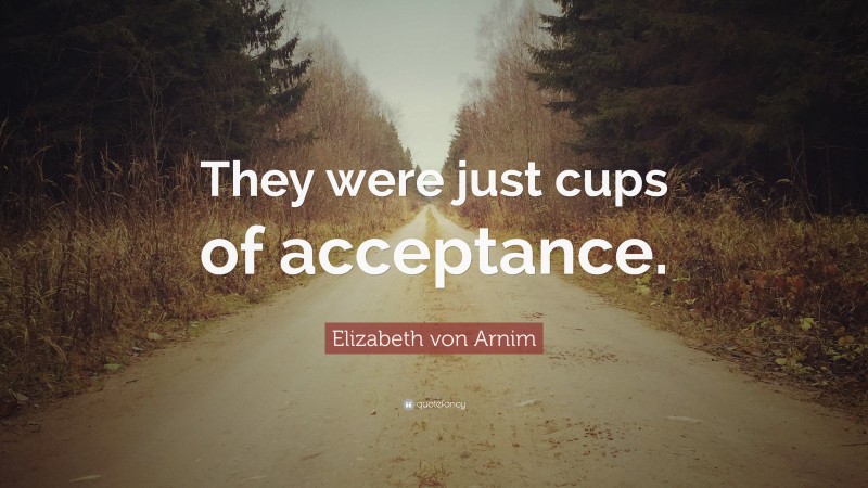 Elizabeth von Arnim Quote: “They were just cups of acceptance.”