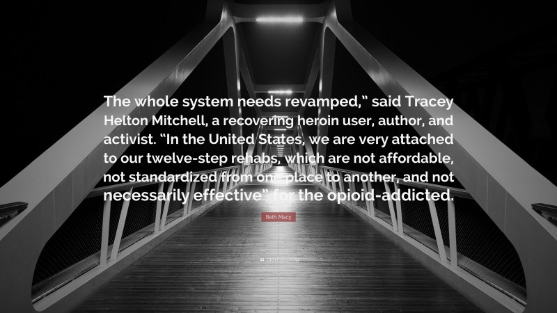 Beth Macy Quote: “The whole system needs revamped,” said Tracey Helton Mitchell, a recovering heroin user, author, and activist. “In the United States, we are very attached to our twelve-step rehabs, which are not affordable, not standardized from one place to another, and not necessarily effective” for the opioid-addicted.”