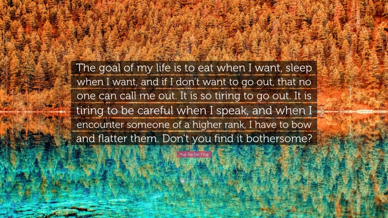 Yue Xia Die Ying Quote: “The goal of my life is to eat when I want, sleep when I want, and if I don’t want to go out, that no one can call me out. It is so tiring to go out. It is tiring to be careful when I speak, and when I encounter someone of a higher rank, I have to bow and flatter them. Don’t you find it bothersome?”