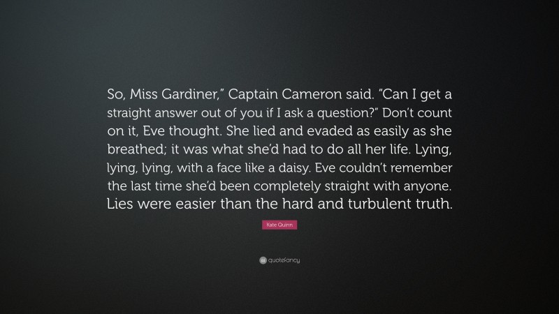 Kate Quinn Quote: “So, Miss Gardiner,” Captain Cameron said. “Can I get a straight answer out of you if I ask a question?” Don’t count on it, Eve thought. She lied and evaded as easily as she breathed; it was what she’d had to do all her life. Lying, lying, lying, with a face like a daisy. Eve couldn’t remember the last time she’d been completely straight with anyone. Lies were easier than the hard and turbulent truth.”