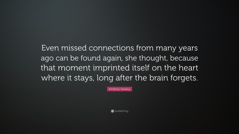 Kimberly Karalius Quote: “Even missed connections from many years ago can be found again, she thought, because that moment imprinted itself on the heart where it stays, long after the brain forgets.”