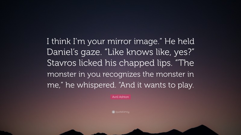 Avril Ashton Quote: “I think I’m your mirror image.” He held Daniel’s gaze. “Like knows like, yes?” Stavros licked his chapped lips. “The monster in you recognizes the monster in me,” he whispered. “And it wants to play.”