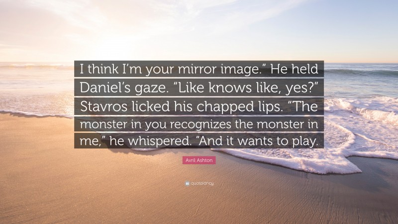 Avril Ashton Quote: “I think I’m your mirror image.” He held Daniel’s gaze. “Like knows like, yes?” Stavros licked his chapped lips. “The monster in you recognizes the monster in me,” he whispered. “And it wants to play.”