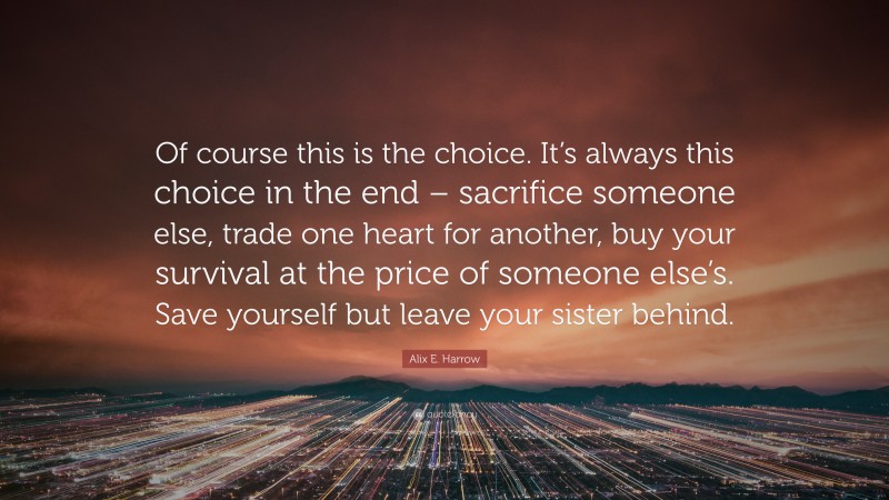 Alix E. Harrow Quote: “Of course this is the choice. It’s always this choice in the end – sacrifice someone else, trade one heart for another, buy your survival at the price of someone else’s. Save yourself but leave your sister behind.”