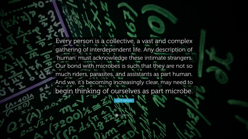 Guy P. Harrison Quote: “Every person is a collective, a vast and complex gathering of interdependent life. Any description of ‘human’ must acknowledge these intimate strangers. Our bond with microbes is such that they are not so much riders, parasites, and assistants as part human. And we, it’s becoming increasingly clear, may need to begin thinking of ourselves as part microbe.”