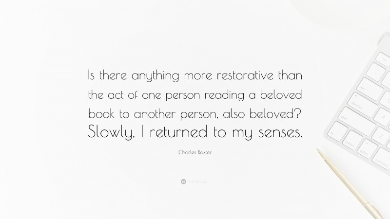 Charles Baxter Quote: “Is there anything more restorative than the act of one person reading a beloved book to another person, also beloved? Slowly, I returned to my senses.”