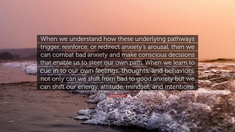 Wendy Suzuki Quote: “When we understand how these underlying pathways trigger, reinforce, or redirect anxiety’s arousal, then we can combat bad anxiety and make conscious decisions that enable us to steer our own path. When we learn to cue in to our own feelings, thoughts, and behaviors, not only can we shift from bad to good anxiety but we can shift our energy, attitude, mindset, and intentions.”