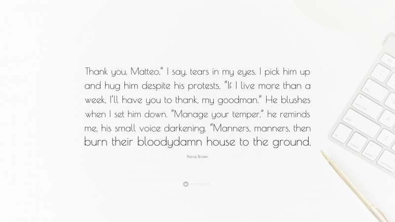 Pierce Brown Quote: “Thank you, Matteo,” I say, tears in my eyes. I pick him up and hug him despite his protests. “If I live more than a week, I’ll have you to thank, my goodman.” He blushes when I set him down. “Manage your temper,” he reminds me, his small voice darkening. “Manners, manners, then burn their bloodydamn house to the ground.”