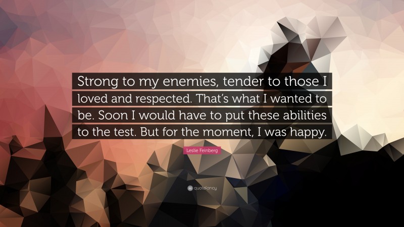 Leslie Feinberg Quote: “Strong to my enemies, tender to those I loved and respected. That’s what I wanted to be. Soon I would have to put these abilities to the test. But for the moment, I was happy.”