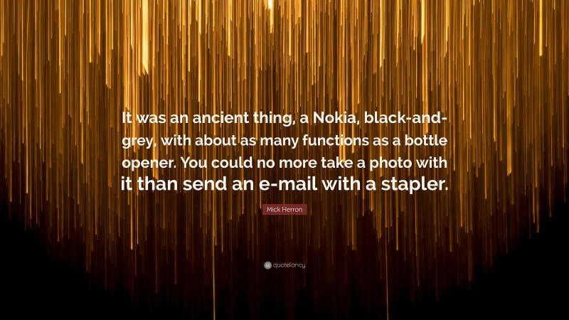 Mick Herron Quote: “It was an ancient thing, a Nokia, black-and-grey, with about as many functions as a bottle opener. You could no more take a photo with it than send an e-mail with a stapler.”