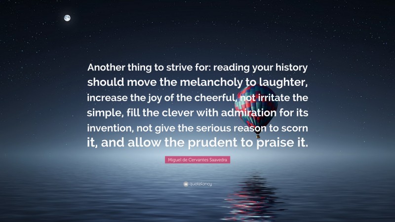 Miguel de Cervantes Saavedra Quote: “Another thing to strive for: reading your history should move the melancholy to laughter, increase the joy of the cheerful, not irritate the simple, fill the clever with admiration for its invention, not give the serious reason to scorn it, and allow the prudent to praise it.”