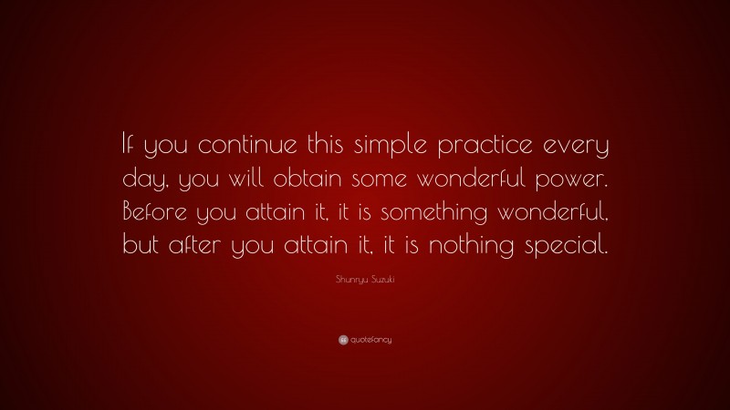 Shunryu Suzuki Quote: “If you continue this simple practice every day, you will obtain some wonderful power. Before you attain it, it is something wonderful, but after you attain it, it is nothing special.”