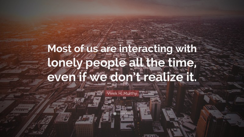 Vivek H. Murthy Quote: “Most of us are interacting with lonely people all the time, even if we don’t realize it.”