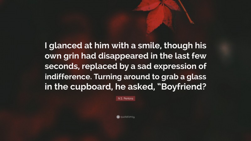 N.S. Perkins Quote: “I glanced at him with a smile, though his own grin had disappeared in the last few seconds, replaced by a sad expression of indifference. Turning around to grab a glass in the cupboard, he asked, “Boyfriend?”