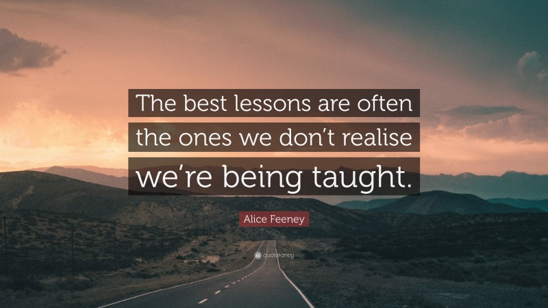 Alice Feeney Quote: “The best lessons are often the ones we don’t realise we’re being taught.”