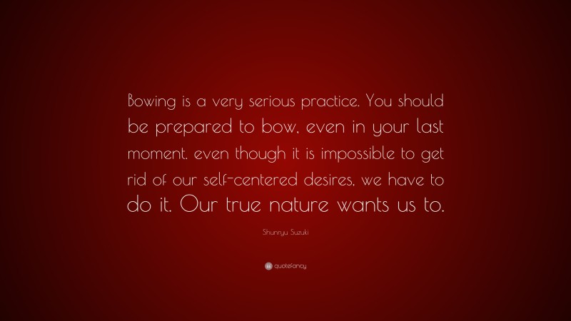 Shunryu Suzuki Quote: “Bowing is a very serious practice. You should be prepared to bow, even in your last moment. even though it is impossible to get rid of our self-centered desires, we have to do it. Our true nature wants us to.”