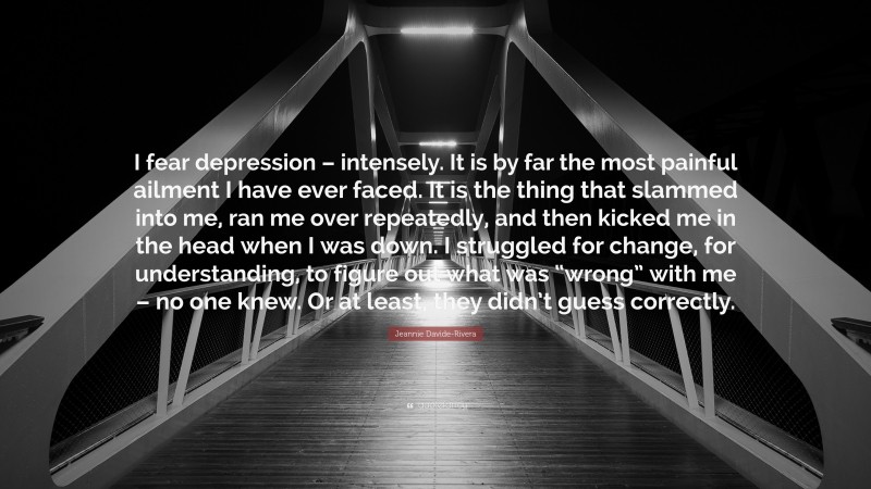Jeannie Davide-Rivera Quote: “I fear depression – intensely. It is by far the most painful ailment I have ever faced. It is the thing that slammed into me, ran me over repeatedly, and then kicked me in the head when I was down. I struggled for change, for understanding, to figure out what was “wrong” with me – no one knew. Or at least, they didn’t guess correctly.”