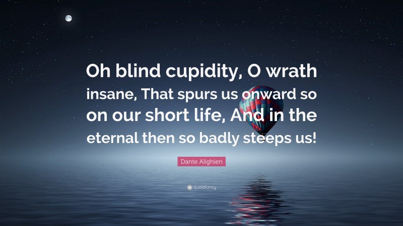 Dante Alighieri Quote: “Oh blind cupidity, O wrath insane, That spurs us onward so on our short life, And in the eternal then so badly steeps us!”