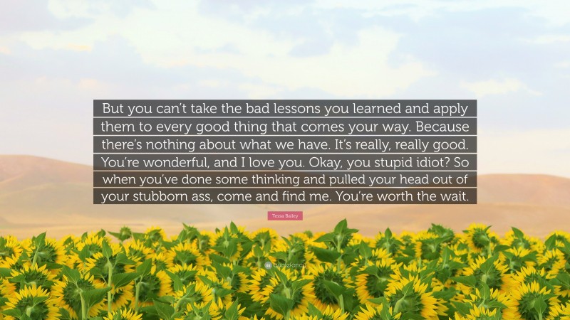 Tessa Bailey Quote: “But you can’t take the bad lessons you learned and apply them to every good thing that comes your way. Because there’s nothing about what we have. It’s really, really good. You’re wonderful, and I love you. Okay, you stupid idiot? So when you’ve done some thinking and pulled your head out of your stubborn ass, come and find me. You’re worth the wait.”