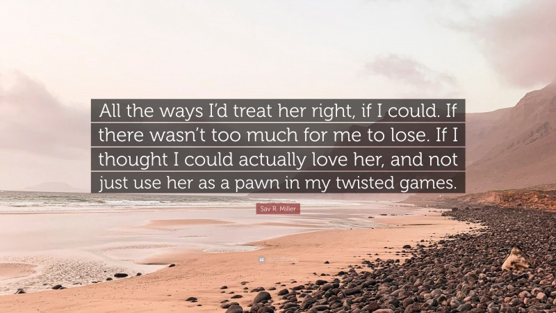 Sav R. Miller Quote: “All the ways I’d treat her right, if I could. If there wasn’t too much for me to lose. If I thought I could actually love her, and not just use her as a pawn in my twisted games.”