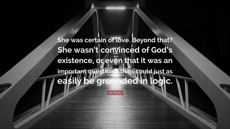 Jill Shultz Quote: “She was certain of love. Beyond that? She wasn’t convinced of God’s existence, or even that it was an important question. Ethics could just as easily be grounded in logic.”