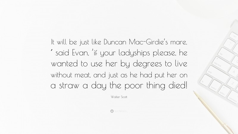 Walter Scott Quote: “It will be just like Duncan Mac-Girdie’s mare,′ said Evan, ’if your ladyships please, he wanted to use her by degrees to live without meat, and just as he had put her on a straw a day the poor thing died!”