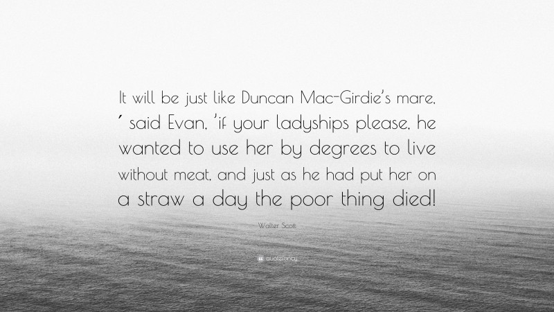 Walter Scott Quote: “It will be just like Duncan Mac-Girdie’s mare,′ said Evan, ’if your ladyships please, he wanted to use her by degrees to live without meat, and just as he had put her on a straw a day the poor thing died!”