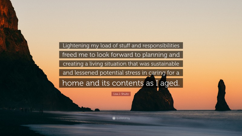 Lisa J. Shultz Quote: “Lightening my load of stuff and responsibilities freed me to look forward to planning and creating a living situation that was sustainable and lessened potential stress in caring for a home and its contents as I aged.”