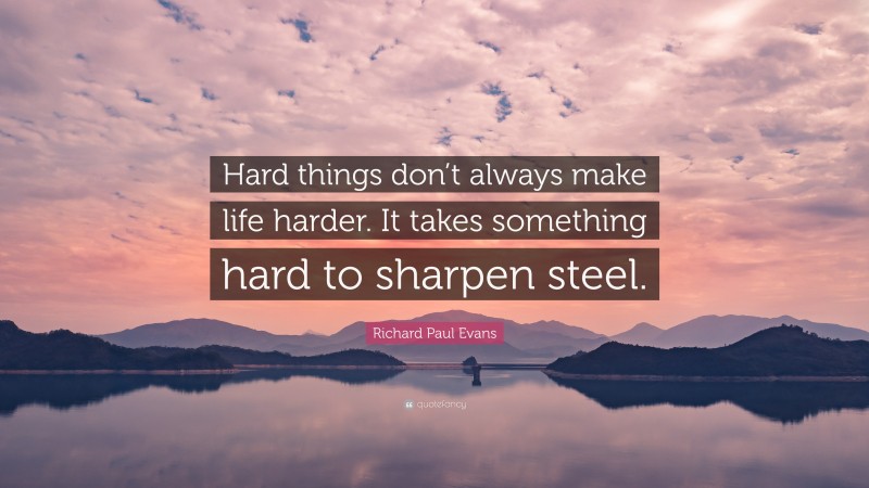 Richard Paul Evans Quote: “Hard things don’t always make life harder. It takes something hard to sharpen steel.”