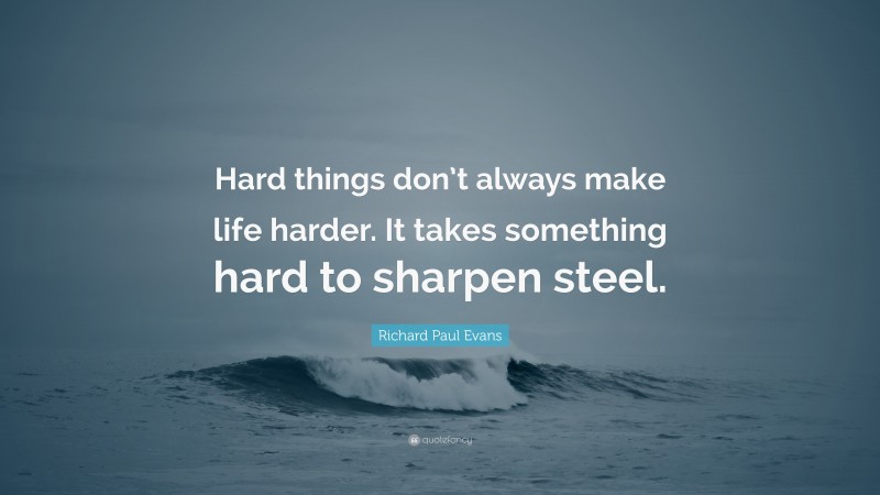 Richard Paul Evans Quote: “Hard things don’t always make life harder. It takes something hard to sharpen steel.”