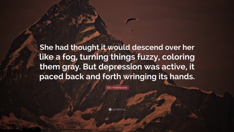 Elin Hilderbrand Quote: “She had thought it would descend over her like a fog, turning things fuzzy, coloring them gray. But depression was active, it paced back and forth wringing its hands.”