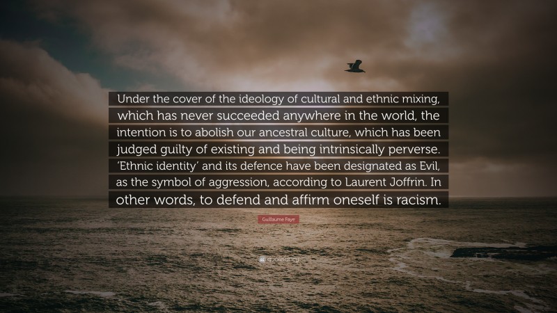 Guillaume Faye Quote: “Under the cover of the ideology of cultural and ethnic mixing, which has never succeeded anywhere in the world, the intention is to abolish our ancestral culture, which has been judged guilty of existing and being intrinsically perverse. ‘Ethnic identity’ and its defence have been designated as Evil, as the symbol of aggression, according to Laurent Joffrin. In other words, to defend and affirm oneself is racism.”