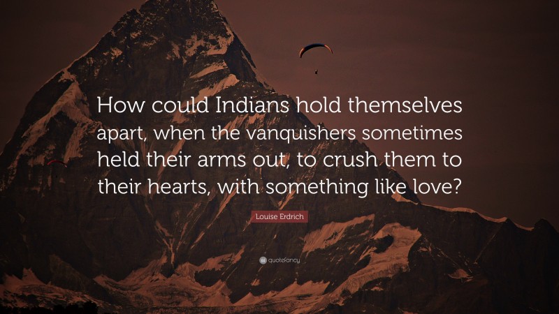 Louise Erdrich Quote: “How could Indians hold themselves apart, when the vanquishers sometimes held their arms out, to crush them to their hearts, with something like love?”