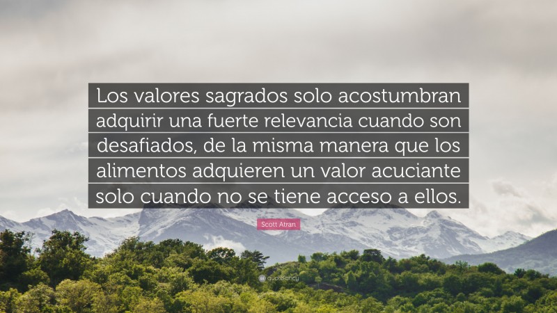 Scott Atran Quote: “Los valores sagrados solo acostumbran adquirir una fuerte relevancia cuando son desafiados, de la misma manera que los alimentos adquieren un valor acuciante solo cuando no se tiene acceso a ellos.”