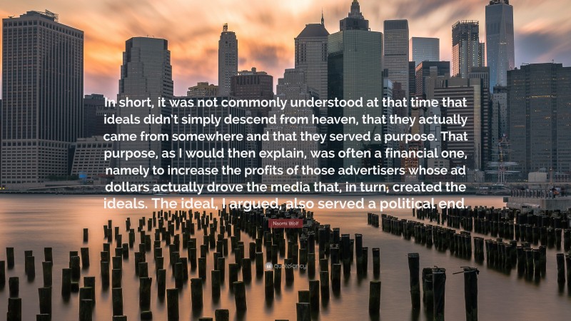 Naomi Wolf Quote: “In short, it was not commonly understood at that time that ideals didn’t simply descend from heaven, that they actually came from somewhere and that they served a purpose. That purpose, as I would then explain, was often a financial one, namely to increase the profits of those advertisers whose ad dollars actually drove the media that, in turn, created the ideals. The ideal, I argued, also served a political end.”