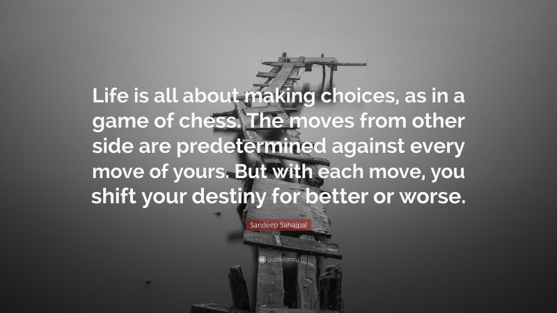 Sandeep Sahajpal Quote: “Life is all about making choices, as in a game of chess. The moves from other side are predetermined against every move of yours. But with each move, you shift your destiny for better or worse.”