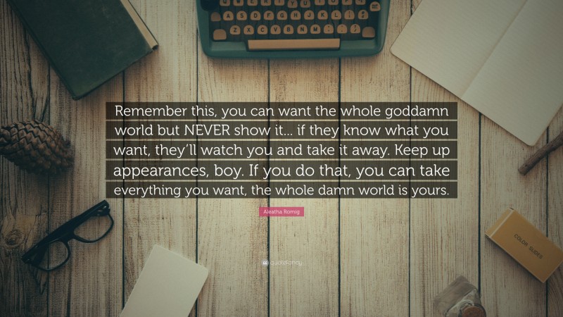 Aleatha Romig Quote: “Remember this, you can want the whole goddamn world but NEVER show it... if they know what you want, they’ll watch you and take it away. Keep up appearances, boy. If you do that, you can take everything you want, the whole damn world is yours.”