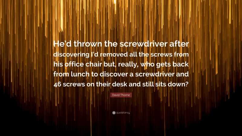 David Thorne Quote: “He’d thrown the screwdriver after discovering I’d removed all the screws from his office chair but, really, who gets back from lunch to discover a screwdriver and 46 screws on their desk and still sits down?”