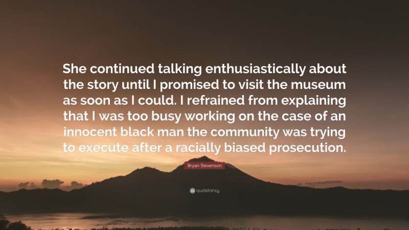 Bryan Stevenson Quote: “She continued talking enthusiastically about the story until I promised to visit the museum as soon as I could. I refrained from explaining that I was too busy working on the case of an innocent black man the community was trying to execute after a racially biased prosecution.”