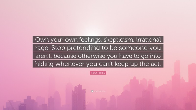 Sarah Hepola Quote: “Own your own feelings, skepticism, irrational rage. Stop pretending to be someone you aren’t, because otherwise you have to go into hiding whenever you can’t keep up the act.”